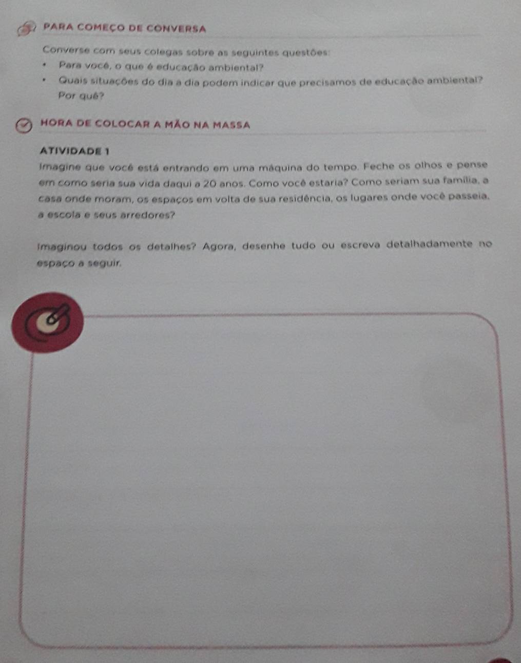 Para COmeço de COnvErsa 
Converse com seus colegas sobre as seguintes questões: 
Para você, o que é educação ambiental? 
Quais situações do dia a dia podem indicar que precisamos de educação ambiental? 
Por quê? 
Hora de colocar a mão na massa 
ATIVIDADE 1 
Imagine que você está entrando em uma máquina do tempo. Feche os olhos e pense 
em como seria sua vida daqui a 20 anos. Como você estaria? Como seriam sua família, a 
casa onde moram, os espaços em volta de sua residência, os lugares onde você passeia. 
a escola e seus arredores? 
imaginou todos os detalhes? Agora, desenhe tudo ou escreva detalhadamente no 
espaço a seguir.