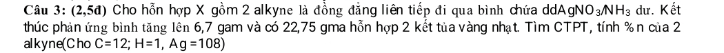 Câu 3:(2,5d) Cho hỗn hợp X gồm 2 alkyne là đồng đẳng liên tiếp đi qua bình chứa ddA gNO_3/NH_3 dư. Kết 
thúc phản ứng bình tăng lên 6, 7 gam và có 22, 75 gma hỗn hợp 2 kết tủa vàng nhạt. Tìm CTPT, tính % n của 2 
alkyne(Cho C=12; H=1, Ag=108)