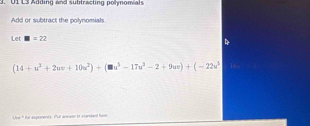 U1 L3 Adding and subtracting polynomials 
Add or subtract the polynomials. 
Let □ =22
(14+u^3+2uv+10u^2)+(□ u^5-17u^3-2+9uv)+(-22u^5 16 
Use ^ for exponents. Put answer in standard form