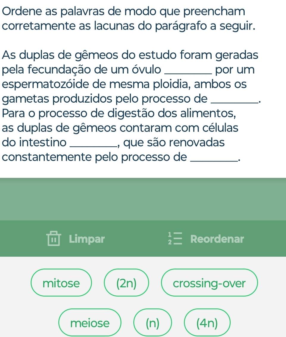 Ordene as palavras de modo que preencham 
corretamente as lacunas do parágrafo a seguir. 
As duplas de gêmeos do estudo foram geradas 
pela fecundação de um óvulo _por um 
espermatozóide de mesma ploidia, ambos os 
gametas produzidos pelo processo de_ 
. 
Para o processo de digestão dos alimentos, 
as duplas de gêmeos contaram com células 
do intestino _1, que são renovadas 
constantemente pelo processo de_ 
. 
I Limpar Reordenar 
mitose (2n) crossing-over 
meiose (n) (4n)