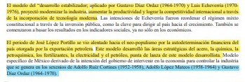 El modelo del “desarrollo estabilizador; aplicado por Gustavo Díaz Ordaz (1964-1970) y Luis Echeverría (1970- 
1976), proyectó moderizar la industria, aumentar la productividad y lograr la competitividad internacional a través 
de la incorporación de tecnología moderna. Las intenciones de Echeverría fueron reordenar el régimen mixto 
constitucional a través de la inversión pública, como la clave para dirigir al pais hacia el crecimiento. También se 
comenzaron a basar los resultados en los indicadores sociales, ya no sólo en los económicos. 
El período de José López Portillo se vio alentado hacia el neo-populismo por la autodeterminación finasciera del 
pais otorgada por la exportación petrolera. Este modelo desarrolló las áreas estratégicas del acero, la química, la 
petroquímica, los fertilizantes, la electricidad y el petróleo, panta de lanza de este modelo desarrollista. Modelo 
especifico de México derivado de la intención del gobierno de intervenir en la economía para controlar la industría 
que se gencra en los sexenios de Adolfo Ruiz Cortines (1952-1958), Adolfo López Matcos (1958-1964) y Gustavo Diaz Oedaz (1964-1970).