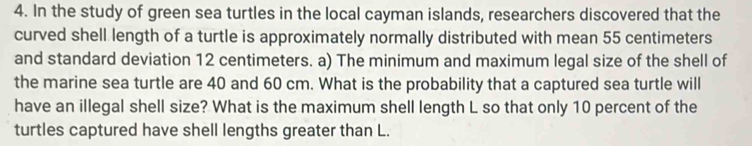 In the study of green sea turtles in the local cayman islands, researchers discovered that the 
curved shell length of a turtle is approximately normally distributed with mean 55 centimeters
and standard deviation 12 centimeters. a) The minimum and maximum legal size of the shell of 
the marine sea turtle are 40 and 60 cm. What is the probability that a captured sea turtle will 
have an illegal shell size? What is the maximum shell length L so that only 10 percent of the 
turtles captured have shell lengths greater than L.