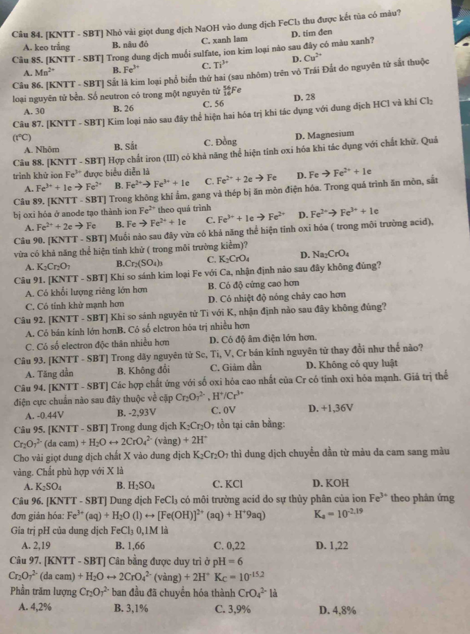 [KNTT - SBT] Nhỏ vài giọt dung dịch NaOH vào dung dịch FeCl₃ thu được kết tủa có màu?
A. keo trắng B. nâu đỏ C. xanh lam D. tim đen
Câu 85. [KNTT - SBT] Trong dung dịch muối sulfate, ion kim loại nào sau đây có màu xanh?
A. Mn^(2+) D. Cu^(2+)
B. Fe^(3+) C. Ti^(3+)
Câu 86. [KNTT - SBT] Sắt là kim loại phổ biến thứ hai (sau nhôm) trên vỏ Trái Đắt do nguyên tử sắt thuộc
loại nguyên tử bền. Số neutron có trong một nguyên từ _(16)^(56)Fe D. 28
A. 30 B. 26 C. 56
Câu 87. [KNTT - SBT] Kim loại nào sau đây thể hiện hai hóa trị khi tác dụng với dung dịch HCl và khí Cl₂
(t°C)
A. Nhôm C. Đồng D. Magnesium
B. Sdot at
Câu 88. [KNTT - SBT] Hợp chất iron (III) có khả năng thể hiện tính oxi hóa khi tác dụng với chất khữ. Quả
trình khử ion Fe^(3+) được biểu diễn là
A. Fe^(3+)+1e to Fe^(2+) B. Fe^(2+)to Fe^(3+)+1e C. Fe^(2+)+2eto Fe D. Feto Fe^(2+)+1e
Câu 89. [KNTT - SBT] Trong không khí ẩm, gang và thép bị ăn mòn điện hóa. Trong quá trình ăn mòn, sắt
bị oxi hóa ở anode tạo thành ion Fe^(2+) theo quá trình
A. Fe^(2+)+2e to Fe B. Feto Fe^(2+)+1e C. Fe^(3+)+1eto Fe^(2+) D. Fe^(2+)to Fe^(3+)+1e
Câu 90. [KNTT - SBT] Muối nào sau đây vừa có khả năng thể hiện tính oxi hóa ( trong môi trường acid),
vừa có khả năng thể hiện tính khử ( trong mõi trường kiểm)?
A. K_2Cr_2O_7 B..Cr_2(SO_4)_3 C. K_2CrO_4 D. Na_2CrO_4
Câu 91. [KNTT - SBT] Khi so sánh kim loại Fe với _ 2 a, nhận định nào sau đây không đúng?
A. Có khối lượng riêng lớn hơn B. Có độ cứng cao hơn
C. Có tính khử mạnh hơn D. Có nhiệt độ nóng chảy cao hơn
Câu 92. [KNTT - SBT] Khi so sánh nguyên tử Ti với K, nhận định nào sau đây không đúng?
A. Có bán kính lớn hơnB. Có số elctron hóa trị nhiều hơn
C. Có số electron độc thân nhiều hơn D. Có độ âm điện lớn hơn.
Câu 93. [KNTT - SBT] Trong dãy nguyên tử Sc, Ti, V, Cr bán kính nguyên tử thay đổi như thế nào?
A. Tăng dần B. Không đổi C. Giảm dần D. Không có quy luật
Câu 94. [KNTT - SBT] Các hợp chất ứng với số oxi hỏa cao nhất của Cr có tính oxi hóa mạnh. Giá trị thế
điện cực chuẩn nào sau đây thuộc về cặp Cr_2O_7^((2-),H^+)/Cr^(3+)
A. -0.44V B. -2,93V C. 0V D. +1,36V
Câu 95. [KNTT-SBT] ] Trong dung dịch K_2Cr_2O_7 tồn tại cân bằng:
Cr_2O_7^((2-)(dacam)+H_2)Orightarrow 2CrO_4^((2-) (vàng) +2H^+)
Cho vài giọt dung dịch chất X vào dung dịch K_2Cr_2O_7 thì dung dịch chuyển dần từ màu da cam sang màu
vàng. Chất phù hợp với X là
A. K_2SO_4 B. H_2SO_4 C. KCl D. KOH
Câu 96. [KNTT - SBT] Dung dịch FeCl_3 có môi trường acid do sự thủy phân của ion Fe^(3+) theo phản ứng
đơn giản hóa: Fe^(3+)(aq)+H_2O(l)rightarrow [Fe(OH)]^2+(aq)+H^+9aq) K_a=10^(-2.19)
Gía trị pH của dung dịch FeCl_30,1M là
A. 2,19 B. 1,66 C. 0,22 D. 1,22
Câu 97. [KNTT - SBT] Cân bằng được duy trì ở pH=6
Cr_2O_7^((2-) (da cam) +H_2)Orightarrow 2CrO_4^((2-)(vang)+2H^+)K_C=10^(-15.2)
Phần trăm lượng Cr_2O_7^(2-) ban đầu đã chuyển hóa thành CrO_4^(2-)la
A. 4,2% B. 3,1% C. 3,9% D. 4,8%