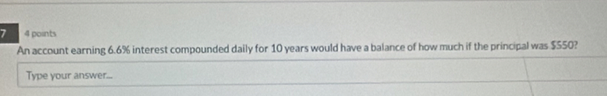 7 4 points 
An account earning 6.6% interest compounded daily for 10 years would have a balance of how much if the principal was $550? 
Type your answer...