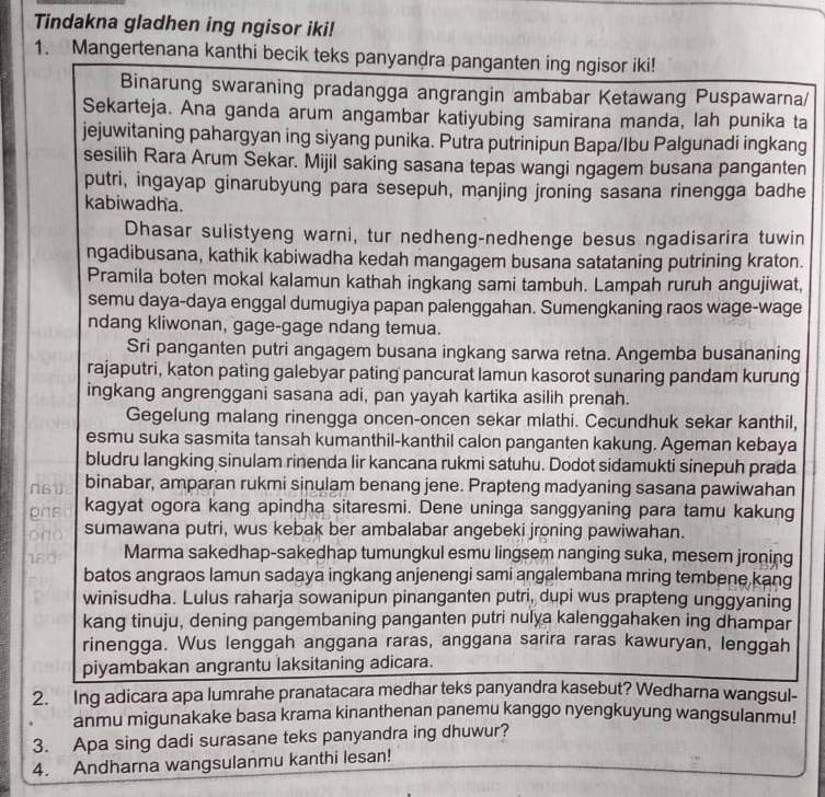 Tindakna gladhen ing ngisor iki!
1. Mangertenana kanthi becik teks panyandra panganten ing ngisor iki!
Binarung swaraning pradangga angrangin ambabar Ketawang Puspawarna/
Sekarteja. Ana ganda arum angambar katiyubing samirana manda, lah punika ta
jejuwitaning pahargyan ing siyang punika. Putra putrinipun Bapa/Ibu Palgunadi ingkang
sesilih Rara Arum Sekar. Mijil saking sasana tepas wangi ngagem busana panganten
putri, ingayap ginarubyung para sesepuh, manjing jroning sasana rinengga badhe
kabiwadha.
Dhasar sulistyeng warni, tur nedheng-nedhenge besus ngadisarira tuwin
ngadibusana, kathik kabiwadha kedah mangagem busana satataning putrining kraton.
Pramila boten mokal kalamun kathah ingkang sami tambuh. Lampah ruruh angujiwat,
semu daya-daya enggal dumugiya papan palenggahan. Sumengkaning raos wage-wage
ndang kliwonan, gage-gage ndang temua.
Sri panganten putri angagem busana ingkang sarwa retna. Angemba busananing
rajaputri, katon pating galebyar pating pancurat lamun kasorot sunaring pandam kurung
ingkang angrenggani sasana adi, pan yayah kartika asilih prenah.
Gegelung malang rinengga oncen-oncen sekar mlathi. Cecundhuk sekar kanthil,
esmu suka sasmita tansah kumanthil-kanthil calon panganten kakung. Ageman kebaya
bludru langking sinulam rinenda lir kancana rukmi satuhu. Dodot sidamukti sinepuh prada
N61 binabar, amparan rukmi sinulam benang jene. Prapteng madyaning sasana pawiwahan
gas kagyat ogora kang apindha sitaresmi. Dene uninga sanggyaning para tamu kakung
ono sumawana putri, wus kebak ber ambalabar angebeki jroning pawiwahan.
18d Marma sakedhap-sakedhap tumungkul esmu lingsem nanging suka, mesem jroning
batos angraos lamun sadaya ingkang anjenengi sami angalembana mring tembene kang
winisudha. Lulus raharja sowanipun pinanganten putri, dupi wus prapteng unggyaning
kang tinuju, dening pangembaning panganten putri nulya kalenggahaken ing dhampar
rinengga. Wus lenggah anggana raras, anggana sarira raras kawuryan, lenggah
piyambakan angrantu laksitaning adicara.
2. Ing adicara apa lumrahe pranatacara medhar teks panyandra kasebut? Wedharna wangsul-
anmu migunakake basa krama kinanthenan panemu kanggo nyengkuyung wangsulanmu!
3. Apa sing dadi surasane teks panyandra ing dhuwur?
4. Andharna wangsulanmu kanthi lesan!