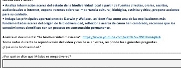 Analiza información acerca del estado de la biodiversidad local a partir de fuentes directes, prales, escritas 
audiovisuales o internet, expone razones sobre su importancia cultural, biológica, estética y ética, propone acciones: 
para su cuidado. Indaga las principales aportaciones de Darwin y Wallace, las identífica como una de las explicaciones mán 
fundamentadas acerca del origen de la biodiversidad, reflesiona acerca de cómo han cambiado, reconoce que los 
conocimientos científicos son un proceso en construcción permanente. 
Analiza el documental "La biodiversidad méxicana" https://www.-outube.com/watch?v=2WtFbmAq8 < A 
Toma notas durante la reproducción del video y con base en estas, responde las siguientes preguntas. 
¿ Qué es la biodiversidad? 
_ 
¿ Por qué se dice que México es megadiverso?