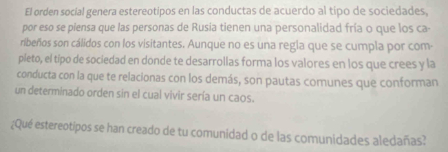 El orden social genera estereotipos en las conductas de acuerdo al tipo de sociedades, 
por eso se piensa que las personas de Rusia tienen una personalidad fría o que los ca- 
ribeños son cálidos con los visitantes. Aunque no es una regla que se cumpla por com- 
pleto, el tipo de sociedad en donde te desarrollas forma los valores en los que crees y la 
conducta con la que te relacionas con los demás, son pautas comunes que conforman 
un determinado orden sin el cual vivir sería un caos. 
¿Qué estereotipos se han creado de tu comunidad o de las comunidades aledañas?