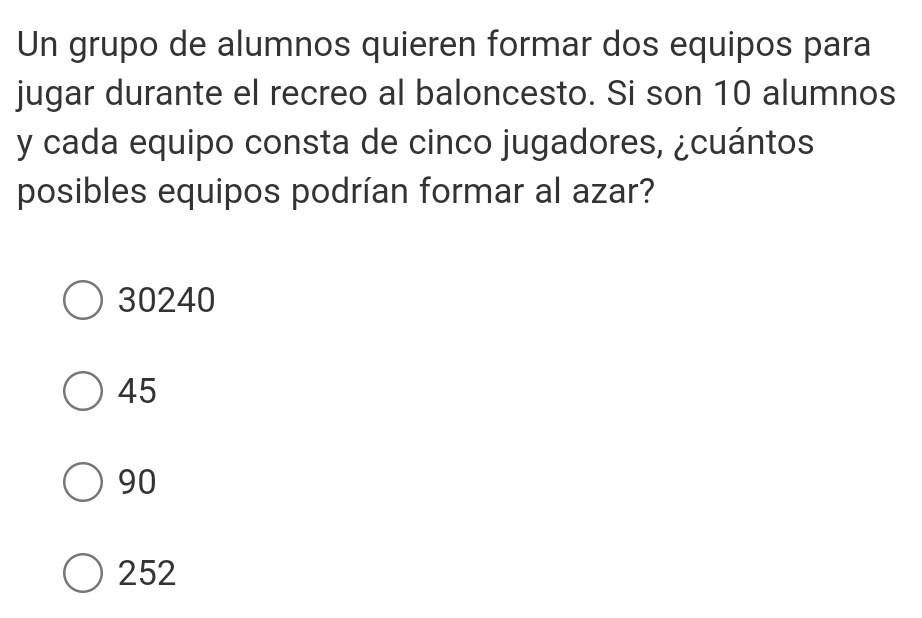 Un grupo de alumnos quieren formar dos equipos para
jugar durante el recreo al baloncesto. Si son 10 alumnos
y cada equipo consta de cinco jugadores, ¿cuántos
posibles equipos podrían formar al azar?
30240
45
90
252