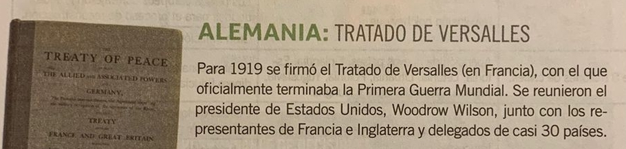 ALEMANIA: TRATADO DE VERSALLES 
TREATY OF PEACE Para 1919 se firmó el Tratado de Versalles (en Francia), con el que 
THE ALLIED n ASSOCIATED FOWERS 
GERMANY oficialmente terminaba la Primera Guerra Mundial. Se reunieron el 
The tamers ia ma taen t 
presidente de Estados Unidos, Woodrow Wilson, junto con los re- 
TREATY 
FRANCE AND GREAT ERITAIN presentantes de Francia e Inglaterra y delegados de casi 30 países.