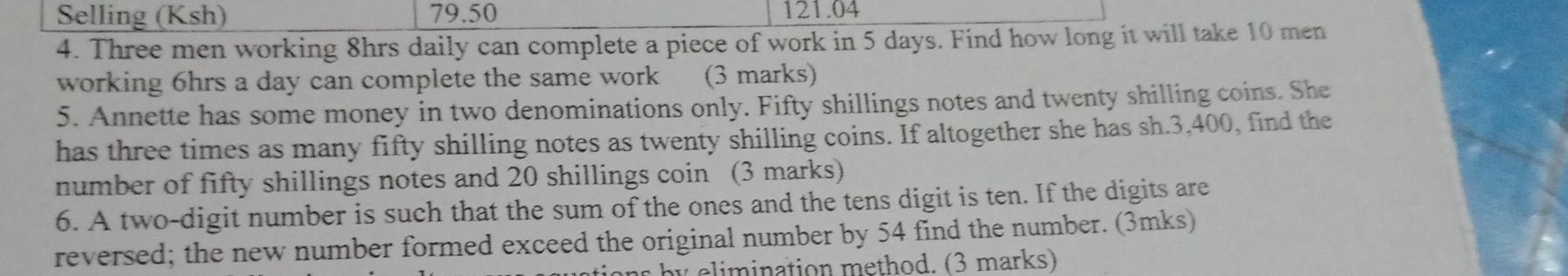 Selling (Ksh) 79.50 121.04 
4. Three men working 8hrs daily can complete a piece of work in 5 days. Find how long it will take 10 men 
working 6hrs a day can complete the same work (3 marks) 
5. Annette has some money in two denominations only. Fifty shillings notes and twenty shilling coins. She 
has three times as many fifty shilling notes as twenty shilling coins. If altogether she has sh.3,400, find the 
number of fifty shillings notes and 20 shillings coin (3 marks) 
6. A two-digit number is such that the sum of the ones and the tens digit is ten. If the digits are 
reversed; the new number formed exceed the original number by 54 find the number. (3mks) 
hy c limination method. (3 marks)