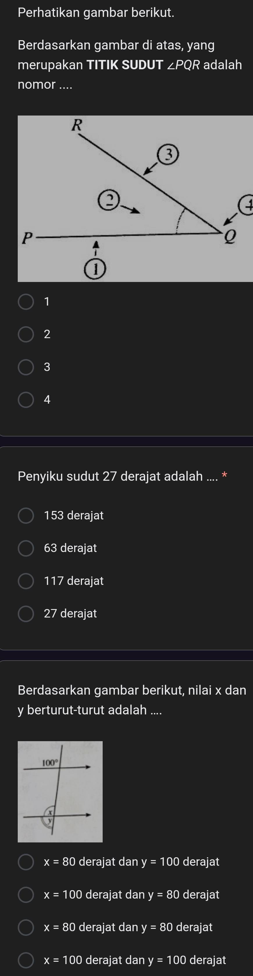 Perhatikan gambar berikut.
Berdasarkan gambar di atas, yang
merupakan TITIK SUDUT ∠PQR adalah
nomor ....
1
2
3
4
Penyiku sudut 27 derajat adalah .... *
153 derajat
63 derajat
117 derajat
27 derajat
Berdasarkan gambar berikut, nilai x dan
y berturut-turut adalah ....
x=80 derajat dan y=100 derajat
x=100 derajat dan y=80 derajat
x=80 derajat dan y=80 derajat
x= 100 derajat dan y=100 derajat