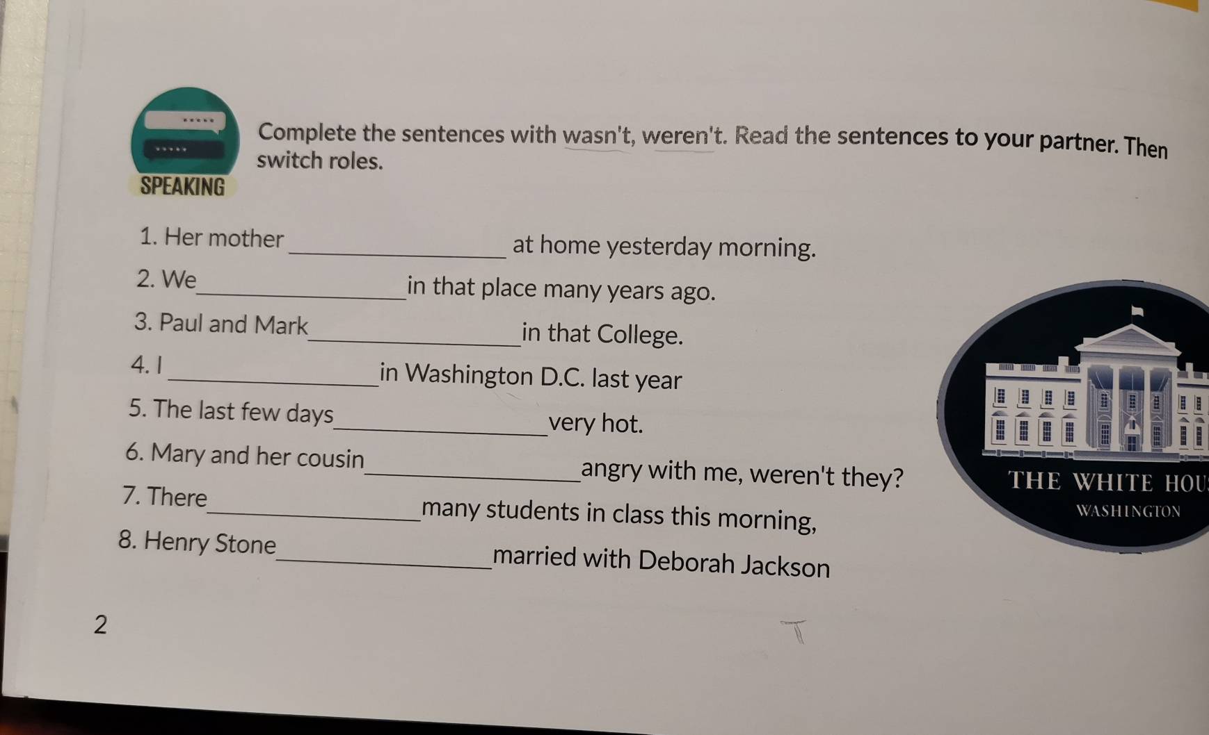 Complete the sentences with wasn't, weren't. Read the sentences to your partner. Then 
. switch roles. 
SPEAKING 
1. Her mother _at home yesterday morning. 
2. We_ in that place many years ago. 
- 
3. Paul and Mark_ in that College. 
4.1_ in Washington D.C. last year
: 
5. The last few days
_very hot. 
a 
6. Mary and her cousin_ angry with me, weren't they? THE WHITE HOU 
7. There_ many students in class this morning, 
WASHINGTON 
8. Henry Stone_ married with Deborah Jackson 
2