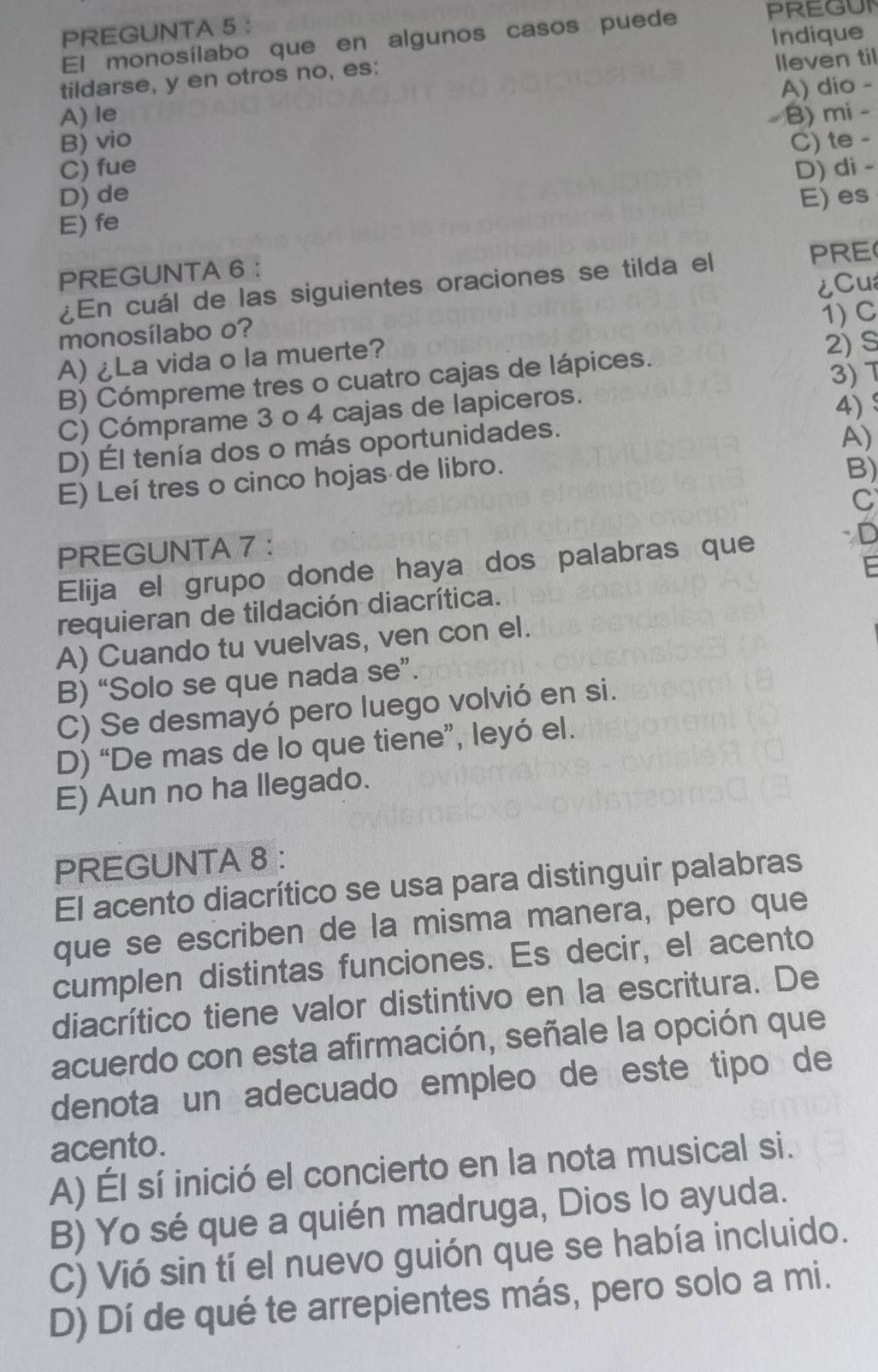 PREGUNTA 5 : PREGUN
Indique
El monosílabo que en algunos casos puede
tildarse, y en otros no, es:
lleven til
A) dio -
A) le
B) vio B) mi -
D) de C) te -
C) fue D) di -
E) es
E) fe
PREGUNTA 6 :
¿En cuál de las siguientes oraciones se tilda el
PRE
1) C
monosílabo o? ¿Cu
A) ¿La vida o la muerte? 2) S
B) Cómpreme tres o cuatro cajas de lápices.
3) 7
C) Cómprame 3 o 4 cajas de lapiceros.
4)
D) Él tenía dos o más oportunidades.
A)
E) Leí tres o cinco hojas de libro.
B)
C
PREGUNTA 7 ：
Elija el grupo donde haya dos palabras que
D
F
requieran de tildación diacrítica.
A) Cuando tu vuelvas, ven con el.
B) “Solo se que nada se”.
C) Se desmayó pero luego volvió en si.
D) “De mas de lo que tiene”, leyó el.
E) Aun no ha llegado.
PREGUNTA 8 :
El acento diacrítico se usa para distinguir palabras
que se escriben de la misma manera, pero que
cumplen distintas funciones. Es decir, el acento
diacrítico tiene valor distintivo en la escritura. De
acuerdo con esta afirmación, señale la opción que
denota un adecuado empleo de este tipo de
acento.
A) Él sí inició el concierto en la nota musical si.
B) Yo sé que a quién madruga, Dios lo ayuda.
C) Vió sin tí el nuevo guión que se había incluido.
D) Dí de qué te arrepientes más, pero solo a mi.