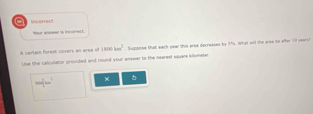 a Incorrect 
Your answer is incorrect. 
A certain forest covers an area of 1800km^2. Suppose that each year this area decreases by 5%. What will the area be after 10 years? 
Use the calculator provided and round your answer to the nearest square kilometer.
966mu m^2 × 5