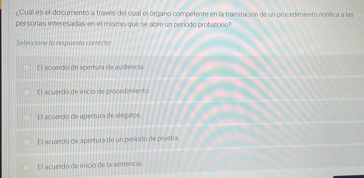 ¿Cuál es el documento a través del cual el órgano competente en la tramitación de un procedimiento notifica a las
personas interesadas en el mismo que se abre un período probatorio?
Seleccione la respuesta correcta:
El acuerdo de apertura de audiencia.
El acuerdo de inicio de procedimiento.
El acuerdo de apertura de alegatos.
El acuerdo de apertura de un periodo de prueba.
El acuerdo de inicio de la sentencia.