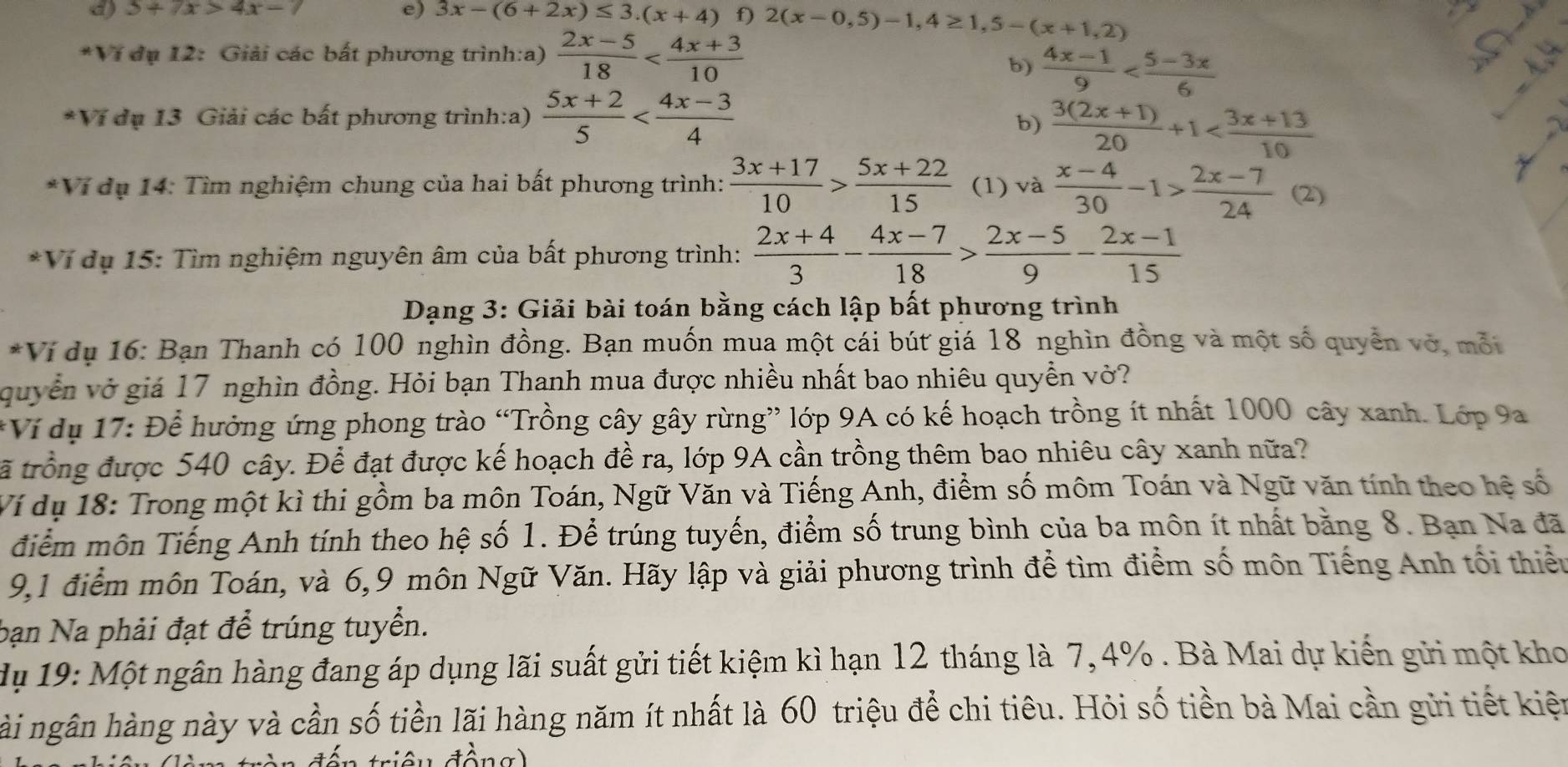 5+7x>4x-7 e) 3x-(6+2x)≤ 3.(x+4) f) 2(x-0,5)-1,4≥ 1,5-(x+1,2)
*Ví dụ 12: Giải các bất phương trình:a)  (2x-5)/18 
b)  (4x-1)/9    
*Ví dụ 13 Giải các bất phương trình:a)  (5x+2)/5 
b)  (3(2x+1))/20 +1
*Ví dụ 14: Tìm nghiệm chung của hai bất phương trình:  (3x+17)/10 > (5x+22)/15  (1) và  (x-4)/30 -1> (2x-7)/24 (2)
*Vi dụ 15: Tìm nghiệm nguyên âm của bất phương trình:  (2x+4)/3 - (4x-7)/18 > (2x-5)/9 - (2x-1)/15 
Dạng 3: Giải bài toán bằng cách lập bất phương trình
*Ví dụ 16: Bạn Thanh có 100 nghìn đồng. Bạn muốn mua một cái bút giá 18 nghìn đồng và một số quyền vớ, mỗi
quyền vở giá 17 nghìn đồng. Hỏi bạn Thanh mua được nhiều nhất bao nhiêu quyền vở?
*Ví dụ 17: Để hưởng ứng phong trào “Trồng cây gây rừng” lớp 9A có kế hoạch trồng ít nhất 1000 cây xanh. Lớp 9a
tã trồng được 540 cây. Để đạt được kế hoạch đề ra, lớp 9A cần trồng thêm bao nhiêu cây xanh nữa?
Ví dụ 18: Trong một kì thi gồm ba môn Toán, Ngữ Văn và Tiếng Anh, điểm số môm Toán và Ngữ văn tính theo hệ số
điểm môn Tiếng Anh tính theo hệ số 1. Để trúng tuyến, điểm số trung bình của ba môn ít nhất bằng 8. Bạn Na đã
9,1 điểm môn Toán, và 6,9 môn Ngữ Văn. Hãy lập và giải phương trình để tìm điểm số môn Tiếng Anh tối thiểu
bạn Na phải đạt để trúng tuyển.
dụ 19: Một ngân hàng đang áp dụng lãi suất gửi tiết kiệm kì hạn 12 tháng là 7, 4% . Bà Mai dự kiến gửi một kho
hài ngân hàng này và cần số tiền lãi hàng năm ít nhất là 60 triệu để chi tiêu. Hỏi số tiền bà Mai cần gửi tiết kiện
đông)