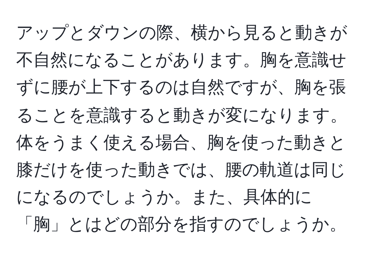 アップとダウンの際、横から見ると動きが不自然になることがあります。胸を意識せずに腰が上下するのは自然ですが、胸を張ることを意識すると動きが変になります。体をうまく使える場合、胸を使った動きと膝だけを使った動きでは、腰の軌道は同じになるのでしょうか。また、具体的に「胸」とはどの部分を指すのでしょうか。