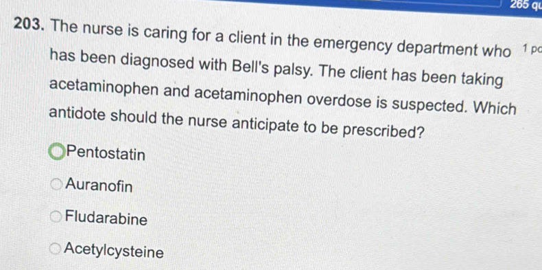 265 q
203. The nurse is caring for a client in the emergency department who 1 pc
has been diagnosed with Bell's palsy. The client has been taking
acetaminophen and acetaminophen overdose is suspected. Which
antidote should the nurse anticipate to be prescribed?
Pentostatin
Auranofin
Fludarabine
Acetylcysteine