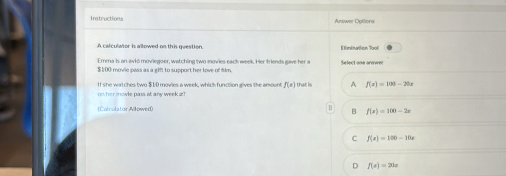 Instructions Answer Options
A calculator is allowed on this question. Elimination Tool
Emma is an avid moviegoer, watching two movies each week. Her friends gave her a Select one answer
$100 movie pass as a gift to support her love of film.
If she watches two $10 movies a week, which function gives the amount f(x) that is A f(x)=100-20x
on her movie pass at any week æ?
(Calculator Allowed)
B f(x)=100-2x
C f(x)=100-10x
D f(x)=20x