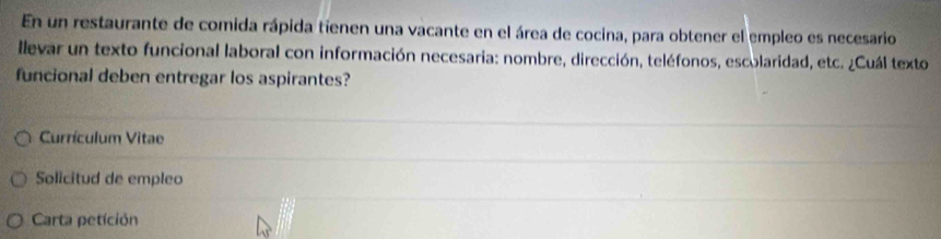 En un restaurante de comida rápida tienen una vacante en el área de cocina, para obtener el empleo es necesario 
llevar un texto funcional laboral con información necesaria: nombre, dirección, teléfonos, escolaridad, etc. ¿Cuál texto 
funcional deben entregar los aspirantes? 
Currículum Vitae 
Solicitud de empleo 
Carta petición