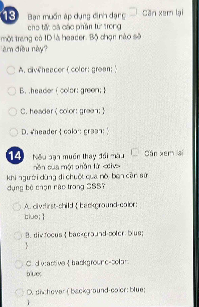 Bạn muốn áp dụng định dạng Cần xem lại
cho tất cả các phần từ trong
một trang có ID là header. Bộ chọn nào sẽ
làm điều này?
A. div#header  color: green; 
B. .header  color: green; 
C. header  color: green; 
D. #header  color: green; 
14 Nếu bạn muốn thay đối màu Cần xem lại
nền của một phần tử
khi người dùng di chuột qua nó, bạn cần sử
dụng bộ chọn nào trong CSS?
A. div:first-child  background-color:
blue; 
B. div:focus  background-color: blue;

C. div:active background-color:
blue;
D. div:hover background-color: blue;