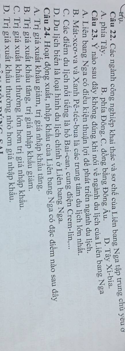 trụ.
Câu 22. Các ngành công nghiệp khai thác và sơ chế của Liên bang Nga tập trung chủ yêu ơ
A. phía Tây. B. phía Đồng. C. đồng bằng Đông Âu. D. Tây Xi-bia.
Câu 23. Ý nào sau đây không đúng khi nói về ngành du lịch của Liên bang Nga
A. Liên bang Nga có điều kiện thuận lợi để phát triển ngành du lịch.
B. Mát-xcơ-va và Xanh Pê-téc-bua là các trung tâm du lịch lớn nhất.
C. Các điểm du lịch nổi tiếng là hồ Bai-can, cung điện Crem-lin,...
D. Du lịch biển là loại hình du lịch chính ở Liên bang Nga.
Câu 24. Hoạt động xuất, nhập khẩu của Liên bang Nga có đặc điểm nào sau đây
A. Trị giá xuất khẩu giảm, trị giá nhập khẩu tăng.
B. Trị giá xuất khẩu tăng, trị giá nhập khẩu giảm.
C. Trị giá xuất khẩu thường lớn hơn trị giá nhập khẩu.
D. Trị giá xuất khẩu thường nhỏ hơn giá nhập khẩu.