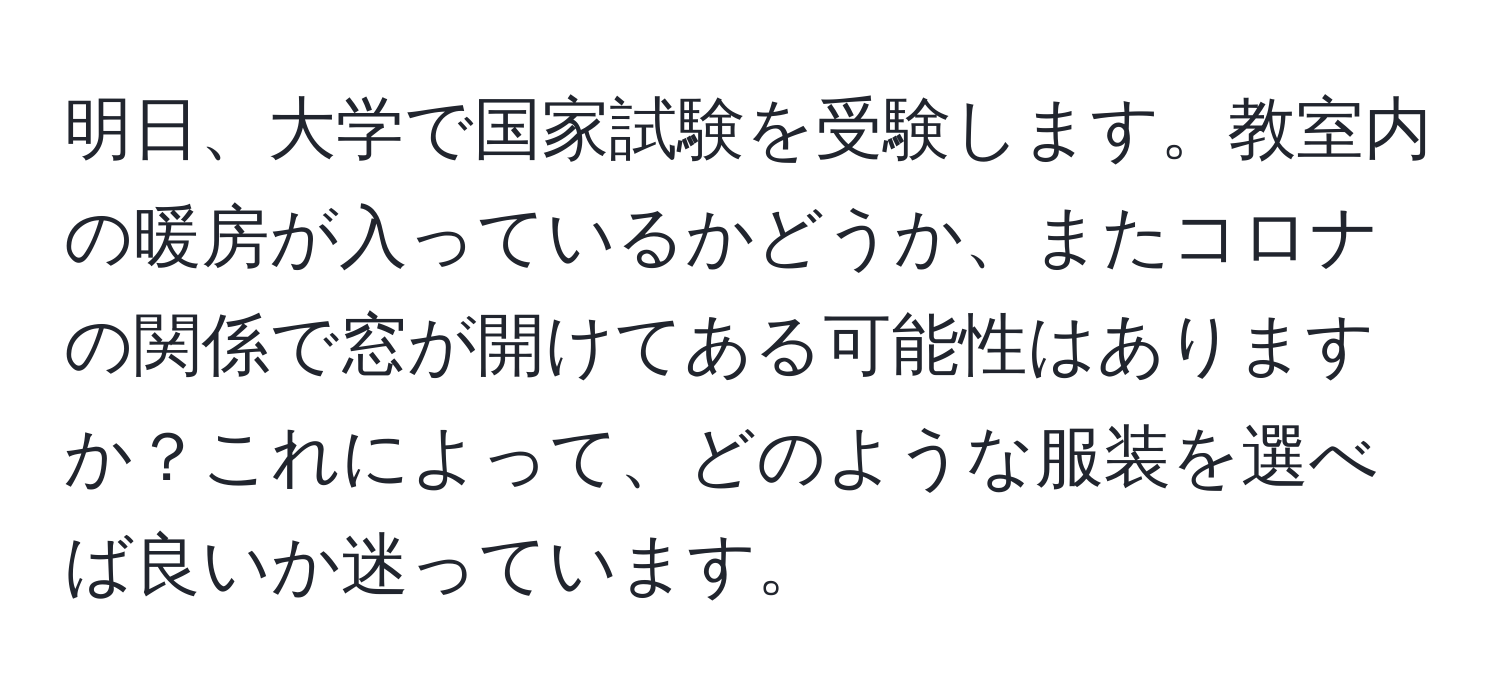 明日、大学で国家試験を受験します。教室内の暖房が入っているかどうか、またコロナの関係で窓が開けてある可能性はありますか？これによって、どのような服装を選べば良いか迷っています。