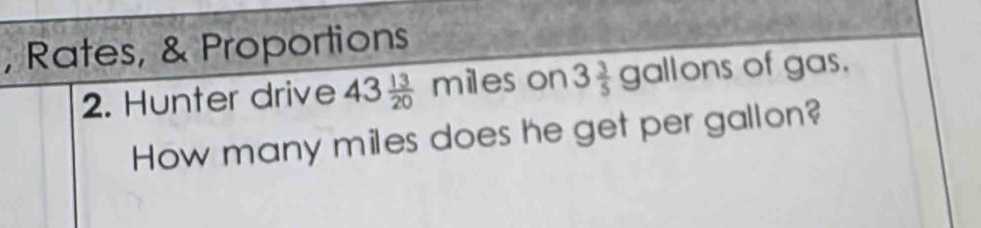 Rates, & Proportions 
2. Hunter drive 43 13/20 miles on 3 3/5 gallons of gas. 
How many miles does he get per gallon?