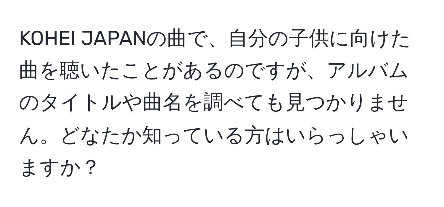 KOHEI JAPANの曲で、自分の子供に向けた曲を聴いたことがあるのですが、アルバムのタイトルや曲名を調べても見つかりません。どなたか知っている方はいらっしゃいますか？