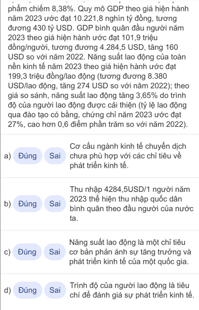 phẩm chiếm 8,38%. Quy mô GDP theo giá hiện hành 
năm 2023 ước đạt 10.221,8 nghìn tỷ đồng, tương 
đương 430 tỷ USD. GDP bình quân đầu người năm
2023 theo giá hiện hành ước đạt 101,9 triệu 
đồng/người, tương đương 4.284,5 USD, tăng 160
USD so với năm 2022. Năng suất lao động của toàn 
nền kinh tế năm 2023 theo giá hiện hành ước đạt
199,3 triệu đồng/lao động (tương đương 8.380
USD /lao động, tăng 274 USD so với năm 2022); theo 
giá so sánh, năng suất lao động tăng 3,65% do trình 
độ của người lao động được cải thiện (tỷ lệ lao động 
qua đào tạo có bằng, chứng chỉ năm 2023 ước đạt
27%, cao hơn 0,6 điểm phần trăm so với năm 2022). 
Cơ cấu ngành kinh tế chuyễn dịch 
a) Đúng Sai chưa phù hợp với các chỉ tiêu về 
phát triển kinh tế. 
Thu nhập 4284,5USD/1 người năm 
2023 thể hiện thu nhập quốc dân 
b) Đúng Sai bình quân theo đầu người của nước 
ta. 
Năng suất lao động là một chỉ tiêu 
c) Đúng Sai cơ bản phản ánh sự tăng trưởng và 
phát triển kinh tế của một quốc gia. 
Trình độ của người lao động là tiêu 
d) Đúng Sai chí để đánh giá sự phát triển kinh tế.