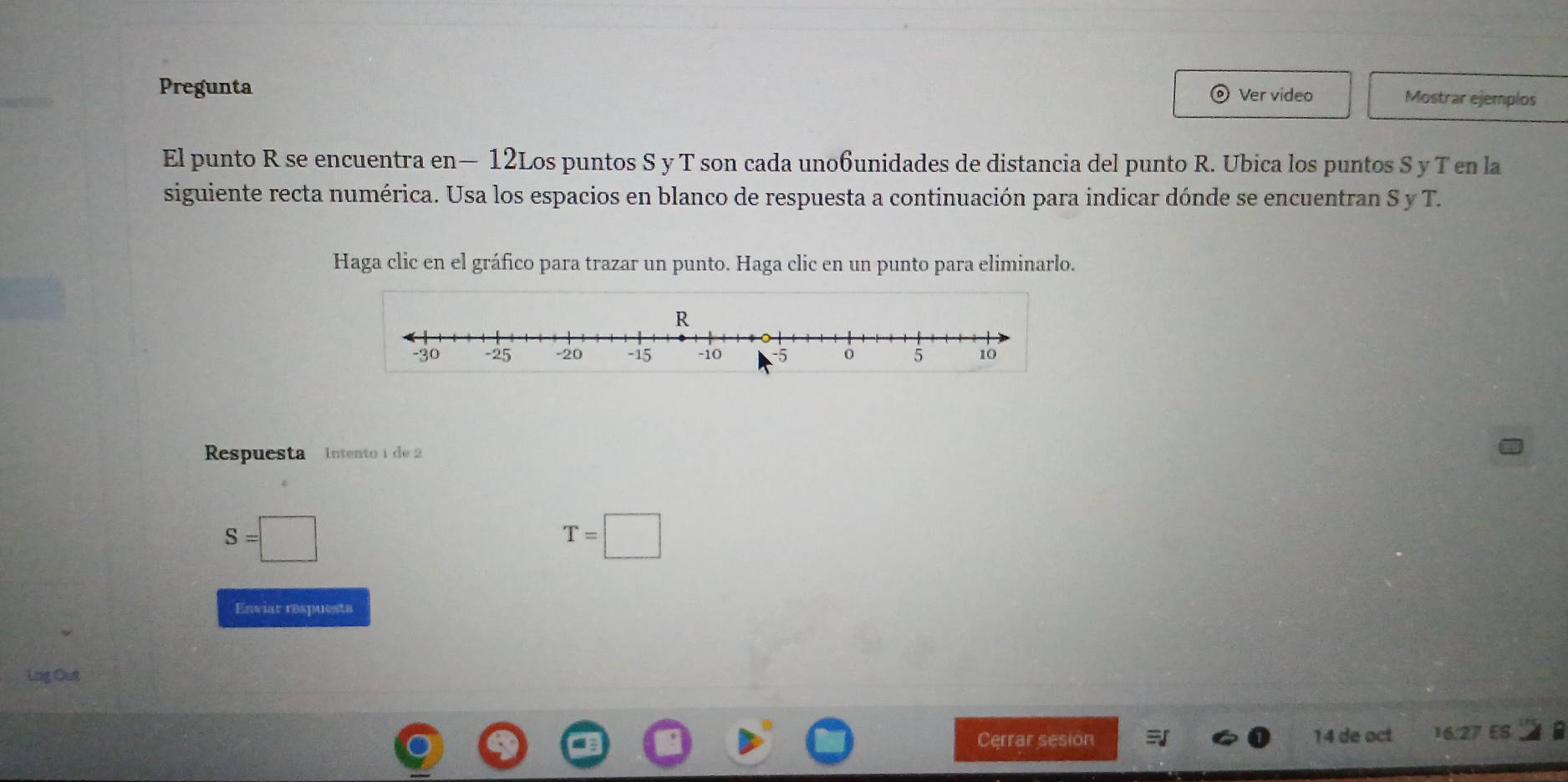 Pregunta Mostrar ejemplos 
Ver video 
El punto R se encuentra en— 12Los puntos S y T son cada uno6unidades de distancia del punto R. Ubica los puntos S y T en la 
siguiente recta numérica. Usa los espacios en blanco de respuesta a continuación para indicar dónde se encuentran S y T. 
Haga clic en el gráfico para trazar un punto. Haga clic en un punto para eliminarlo. 
Respuesta Intento 1 de 2
S=□
T=□
Enviar respuesta 
Lng Out 
Cerrar sesion 14 de oct 16.27 ES