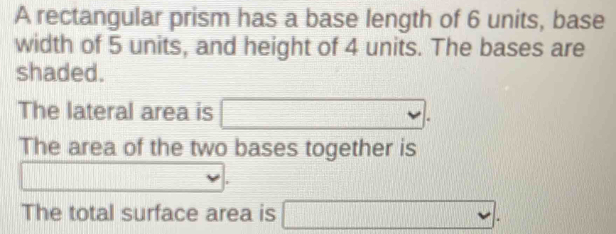 A rectangular prism has a base length of 6 units, base 
width of 5 units, and height of 4 units. The bases are 
shaded. 
The lateral area is □. 
The area of the two bases together is 
□ 
The total surface area is □.