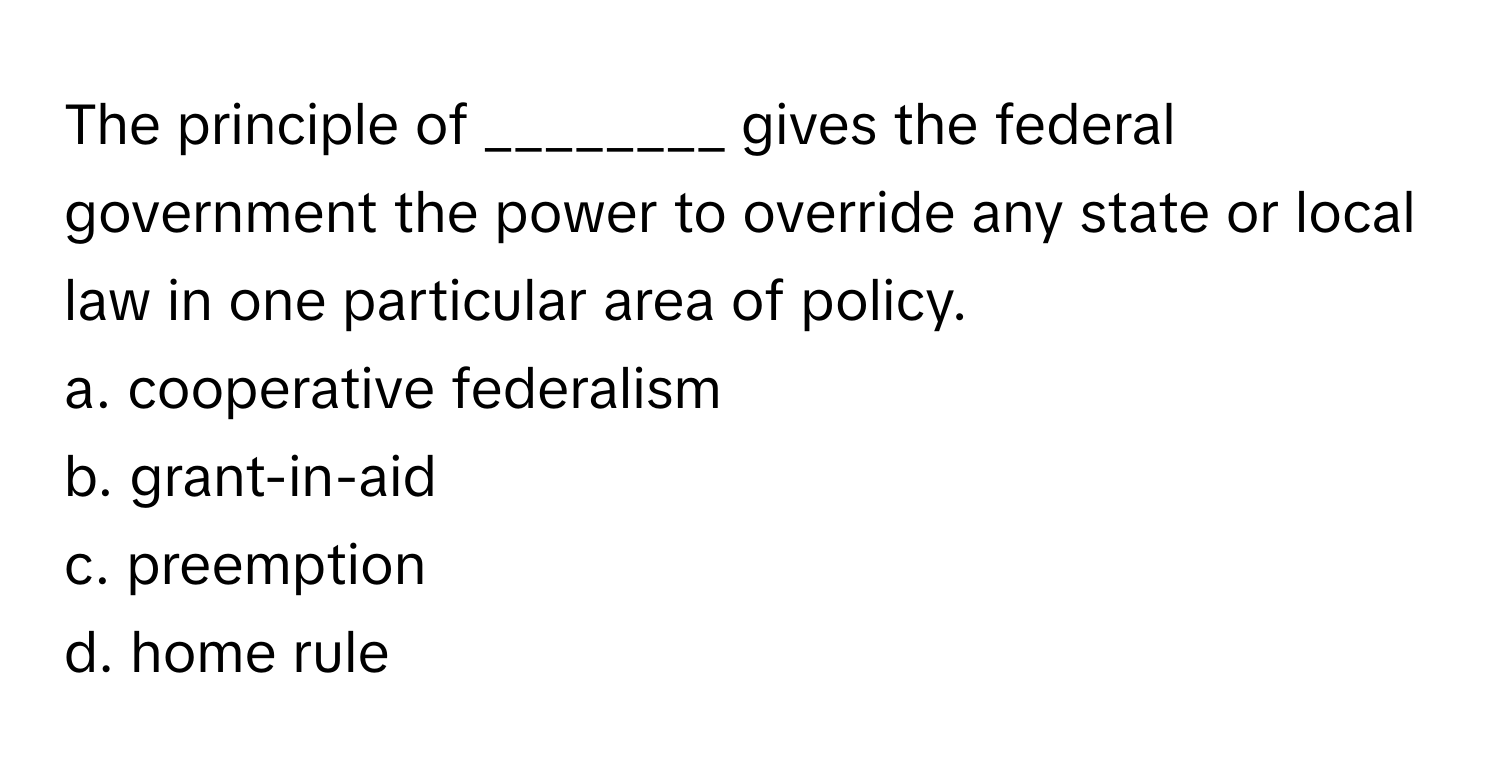 The principle of ________ gives the federal government the power to override any state or local law in one particular area of policy. 

a. cooperative federalism 
b. grant-in-aid 
c. preemption 
d. home rule