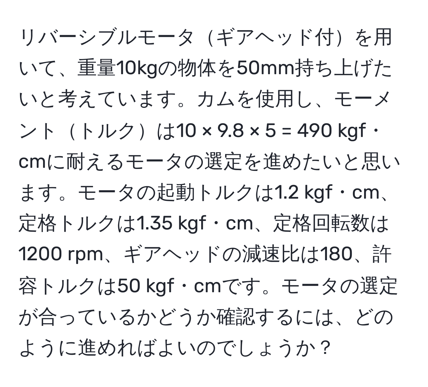 リバーシブルモータギアヘッド付を用いて、重量10kgの物体を50mm持ち上げたいと考えています。カムを使用し、モーメントトルクは10 × 9.8 × 5 = 490 kgf・cmに耐えるモータの選定を進めたいと思います。モータの起動トルクは1.2 kgf・cm、定格トルクは1.35 kgf・cm、定格回転数は1200 rpm、ギアヘッドの減速比は180、許容トルクは50 kgf・cmです。モータの選定が合っているかどうか確認するには、どのように進めればよいのでしょうか？