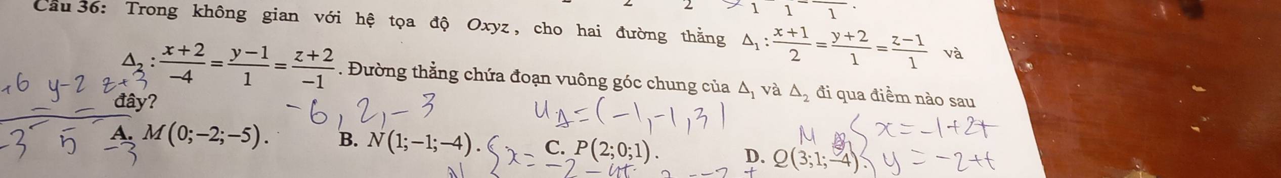 2 11^-1 
Cầu 36: Trong không gian với hệ tọa độ Oxyz , cho hai đường thằng △ _1: (x+1)/2 = (y+2)/1 = (z-1)/1  và
△, :  (x+2)/-4 = (y-1)/1 = (z+2)/-1 . Đường thằng chứa đoạn vuông góc chung của A và △ _2 đi qua điểm nào sau
đây?
B.
A. M(0;-2;-5). N(1;-1;-4 C.
D. Q(3 1; -4