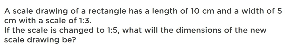 A scale drawing of a rectangle has a length of 10 cm and a width of 5
cm with a scale of 1:3. 
If the scale is changed to 1:5 , what will the dimensions of the new 
scale drawing be?