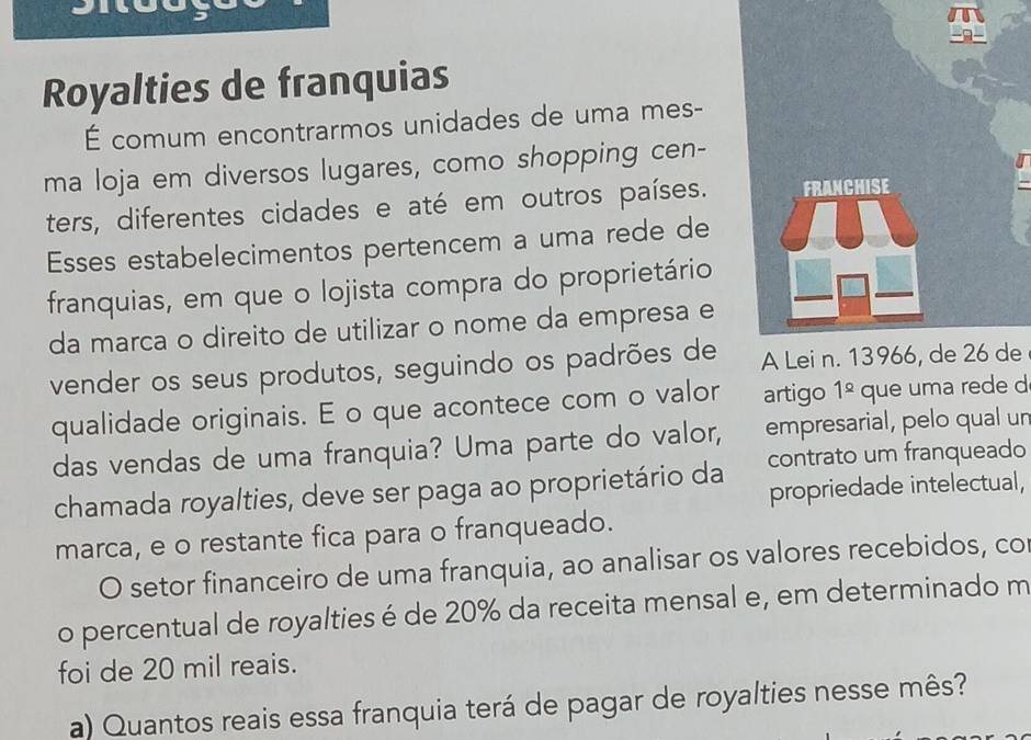 Royalties de franquias 
É comum encontrarmos unidades de uma mes- 
ma loja em diversos lugares, como shopping cen- 
ters, diferentes cidades e até em outros países. 
Esses estabelecimentos pertencem a uma rede de 
franquias, em que o lojista compra do proprietário 
da marca o direito de utilizar o nome da empresa e 
vender os seus produtos, seguindo os padrões dee 
qualidade originais. E o que acontece com o valor artigo 1^(_ Q) que uma rede d 
das vendas de uma franquia? Uma parte do valor, empresarial, pelo qual un 
chamada royalties, deve ser paga ao proprietário da contrato um franqueado 
propriedade intelectual, 
marca, e o restante fica para o franqueado. 
O setor financeiro de uma franquia, ao analisar os valores recebidos, co 
o percentual de royalties é de 20% da receita mensal e, em determinado m 
foi de 20 mil reais. 
a) Quantos reais essa franquia terá de pagar de royalties nesse mês?