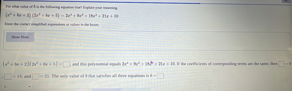 For what value of b is the following equation true? Explain your reasoning.
(x^2+bx+2)(2x^2+bx+5)=2x^4+9x^3+18x^2+21x+10
Enter the correct simplified expressions or values in the boxes. 
Show Hints
(x^2+bx+2)(2x^2+bx+5)=□ , and this polynomial equals 2x^4+9x^3+18x^2+21x+10. If the coefficients of corresponding terms are the same, then □ =9
□ =18 , and □ =21. The only value of b that satisfies all three equations is b=□.