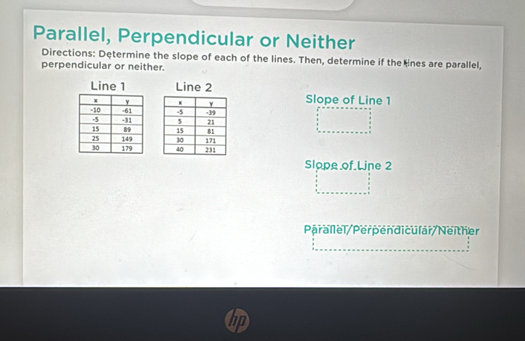 Parallel, Perpendicular or Neither 
Directions: Determine the slope of each of the lines. Then, determine if the ines are parallel, 
perpendicular or neither. 
Line 1 Line 2

Slope of Line 1

Slope of Line 2
Parallel/Perpendicular/Neither