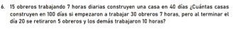 obreros trabajando 7 horas diarias construyen una casa en 40 días ¿Cuántas casas 
construyen en 100 días si empezaron a trabajar 30 obreros 7 horas, pero al terminar el 
día 20 se retiraron 5 obreros y los demás trabajaron 10 horas?