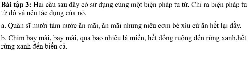 Bài tập 3: Hai câu sau đây có sử dụng cùng một biện pháp tu từ. Chỉ ra biện pháp tu
từ đó và nêu tác dụng của nó.
a. Quân sĩ mười tám nước ăn mãi, ăn mãi nhưng niêu cơm bé xíu cứ ăn hết lại đầy.
b. Chim bay mãi, bay mãi, qua bao nhiêu là miền, hết đồng ruộng đến rừng xanh,hết
rừng xanh đến biển cả.