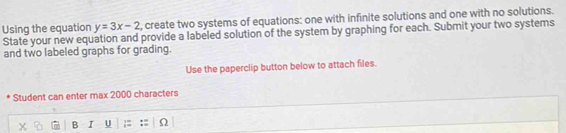 Using the equation y=3x-2 , create two systems of equations: one with infinite solutions and one with no solutions. 
State your new equation and provide a labeled solution of the system by graphing for each. Submit your two systems 
and two labeled graphs for grading. 
Use the paperclip button below to attach files. 
* Student can enter max 2000 characters 
B I U Ω