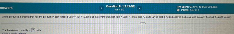 mework Question 8, 1.2.43-BE HW Score: 60.49%, 43.56 of 72 points 
Part 1 of 3 Points: 4.67 of 7 
A firm produces a product that has the production cost function C(x)=435x+15,370 and the revenue function R(x)=580x No more than 43 units can be sold. Find and analyze the break-even quantity, then find the profit function. 
The break-even quantity is 95 units