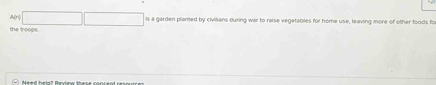 A(n)| is a garden planted by civilians during war to raise vegetables for home use, leaving more of other foods fo 
the troops. 
Need helo? Review these concent resourcs