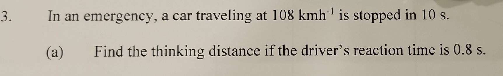 In an emergency, a car traveling at 108kmh^(-1) is stopped in 10 s. 
(a) Find the thinking distance if the driver’s reaction time is 0.8 s.