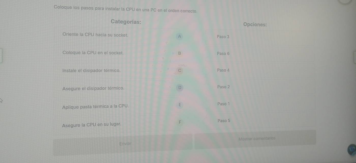 Coloque los pasos para instalar la CPU en una PC en el orden correcto. 
Categorías: Opciones: 
Oriente la CPU hacia su socket. Paso 3 
A 
Coloque la CPU en el socket. B Paso 6 
Instale el disipador térmico. C Paso 4
D 
Asegure el disipador térmico. Paso 2 
Aplique pasta térmica a la CPU. E 
Paso 1 
Asegure la CPU en su lugar. F Paso 5 
Enviar Mostrar comentarios