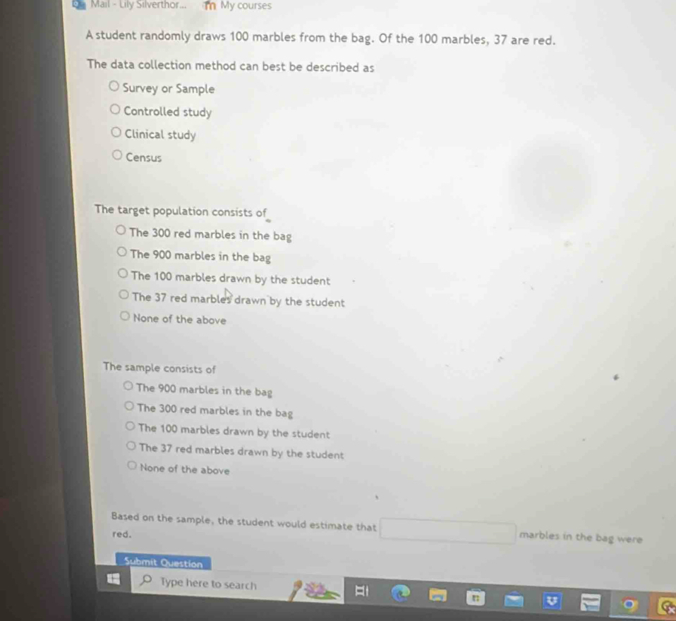 Mail - Lily Silverthor... m My courses
A student randomly draws 100 marbles from the bag. Of the 100 marbles, 37 are red.
The data collection method can best be described as
Survey or Sample
Controlled study
Clinical study
Census
The target population consists of
The 300 red marbles in the bag
The 900 marbles in the bag
The 100 marbles drawn by the student
The 37 red marbles drawn by the student
None of the above
The sample consists of
The 900 marbles in the bag
The 300 red marbles in the bag
The 100 marbles drawn by the student
The 37 red marbles drawn by the student
None of the above
Based on the sample, the student would estimate that marbles in the bag were
red.
Submit Question
Type here to search
