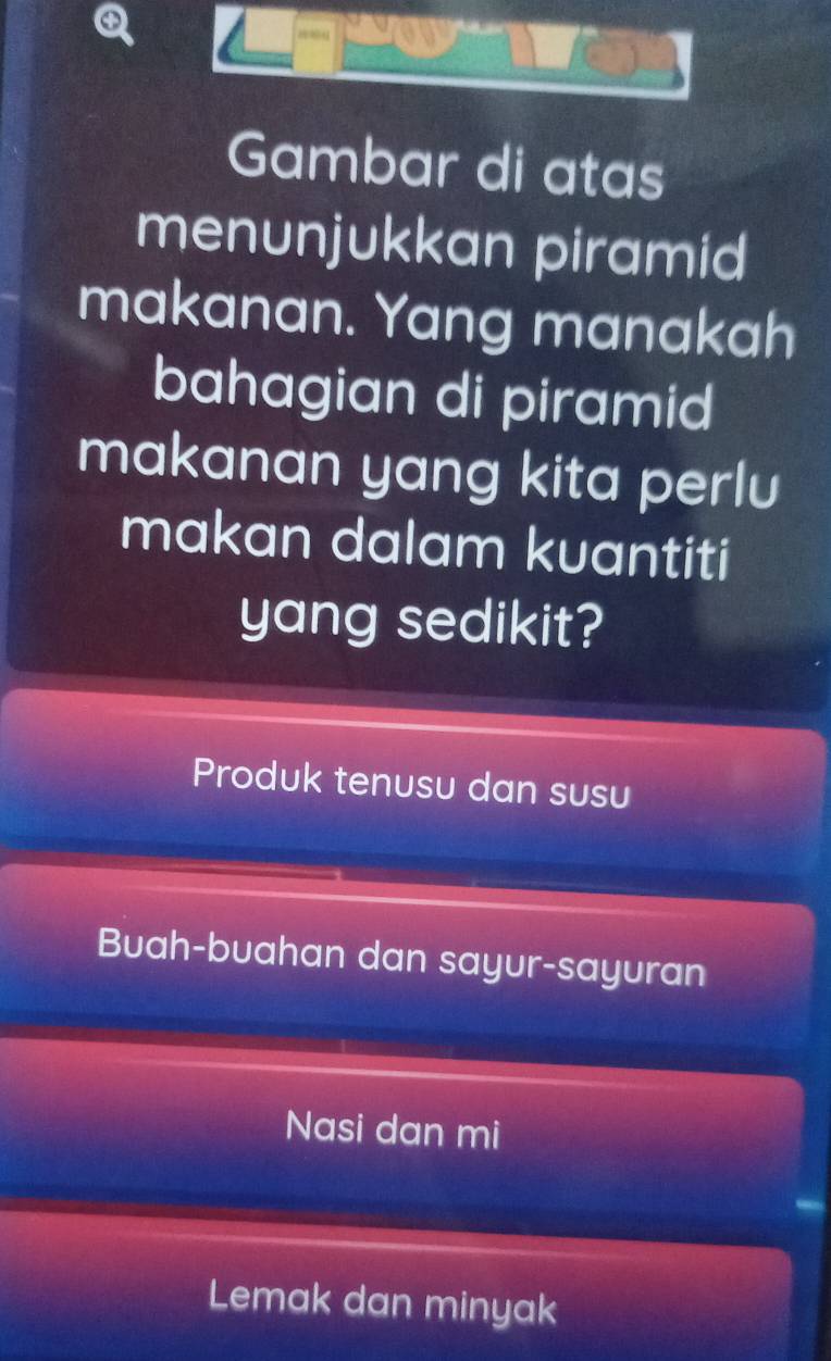 ay
Gambar di atas
menunjukkan piramid
makanan. Yang manakah
bahagian di piramid
makanan yang kita perlu
makan dalam kuantiti
yang sedikit?
Produk tenusu dan susu
Buah-buahan dan sayur-sayuran
Nasi dan mi
Lemak dan minyak