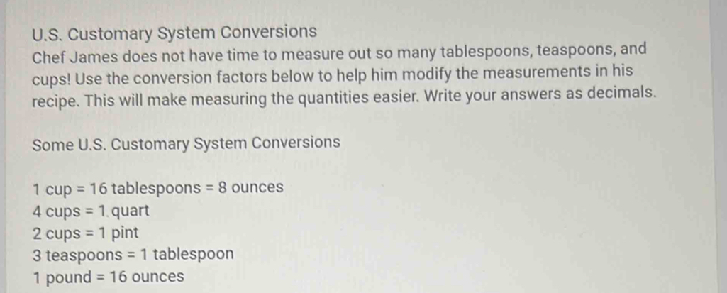 Customary System Conversions 
Chef James does not have time to measure out so many tablespoons, teaspoons, and 
cups! Use the conversion factors below to help him modify the measurements in his 
recipe. This will make measuring the quantities easier. Write your answers as decimals. 
Some U.S. Customary System Conversions
1cup=16 tablespoons =8 ounces
4cups=1. quart
2cul DS =1 pint
3 teaspoons = 1 tablespoon
1 pound =16 ounces