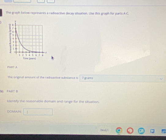 The graph below represents a radioactive decay situation. Use this graph for parts A-C. 

PART A 
The original amount of the radioactive substance is 7 grams
b) PART B 
Identify the reasonable domain and range for the situation. 
DOMAIN: 
Desk 1